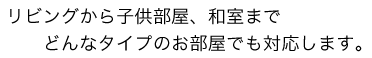 リビングから子供部屋、和室までどんなタイプのお部屋でも対応します。