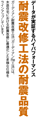データが実証するハイパフォーマンス耐震改修工法の耐震品質 ガーディアン耐震改修工法「ガーディアンRe工法」は、木造住宅における耐震改修に最適化した多様な仕様をラインアップしています。