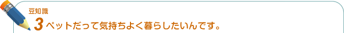 豆知識3. ペットだって気持ちよく暮らしたいんです。